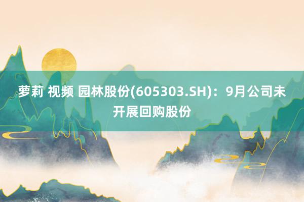 萝莉 视频 园林股份(605303.SH)：9月公司未开展回购股份