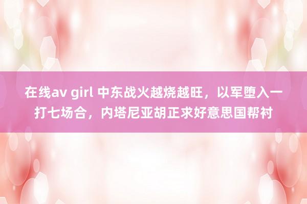 在线av girl 中东战火越烧越旺，以军堕入一打七场合，内塔尼亚胡正求好意思国帮衬