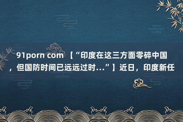 91porn com 【“印度在这三方面零碎中国，但国防时间已远远过时…”】近日，印度新任