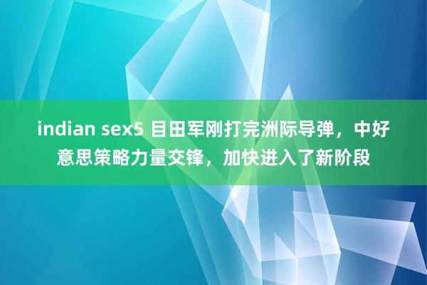 indian sex5 目田军刚打完洲际导弹，中好意思策略力量交锋，加快进入了新阶段