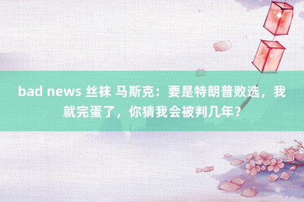 bad news 丝袜 马斯克：要是特朗普败选，我就完蛋了，你猜我会被判几年？