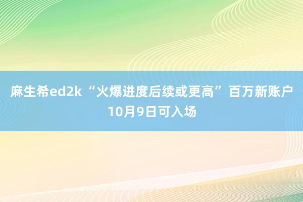 麻生希ed2k “火爆进度后续或更高” 百万新账户10月9日可入场