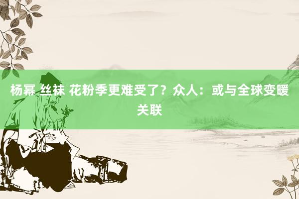 杨幂 丝袜 花粉季更难受了？众人：或与全球变暖关联