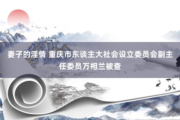 妻子的淫情 重庆市东谈主大社会设立委员会副主任委员万相兰被查