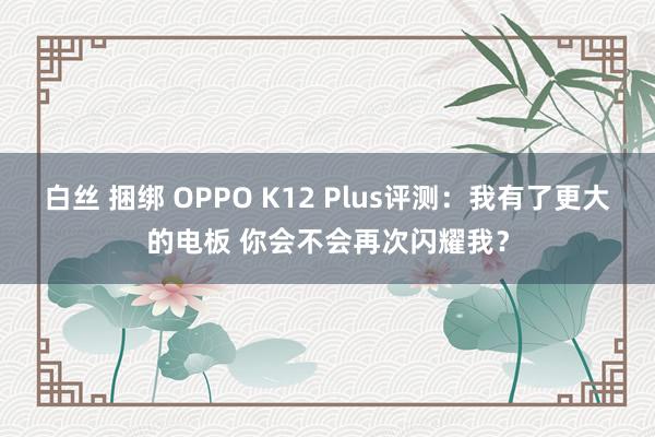 白丝 捆绑 OPPO K12 Plus评测：我有了更大的电板 你会不会再次闪耀我？