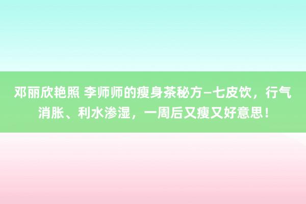 邓丽欣艳照 李师师的瘦身茶秘方—七皮饮，行气消胀、利水渗湿，一周后又瘦又好意思！