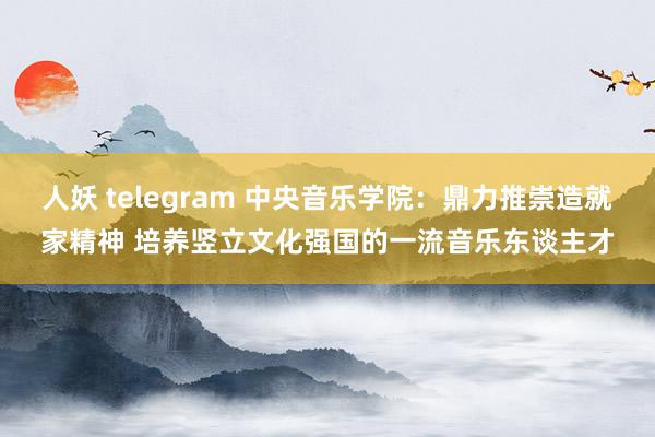 人妖 telegram 中央音乐学院：鼎力推崇造就家精神 培养竖立文化强国的一流音乐东谈主才