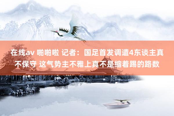 在线av 啪啪啦 记者：国足首发调遣4东谈主真不保守 这气势主不雅上真不是缩着踢的路数