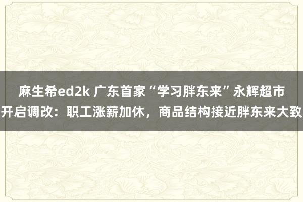 麻生希ed2k 广东首家“学习胖东来”永辉超市开启调改：职工涨薪加休，商品结构接近胖东来大致