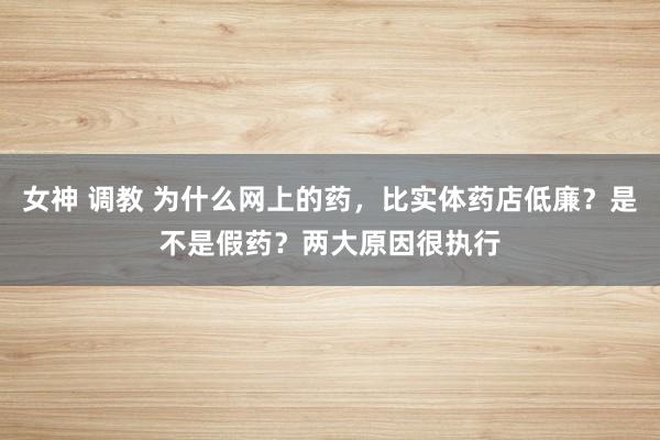 女神 调教 为什么网上的药，比实体药店低廉？是不是假药？两大原因很执行