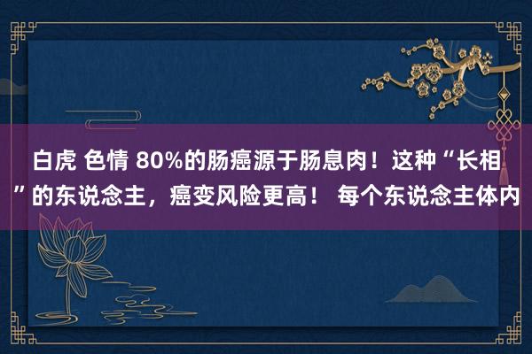 白虎 色情 80%的肠癌源于肠息肉！这种“长相”的东说念主，癌变风险更高！ 每个东说念主体内