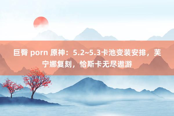 巨臀 porn 原神：5.2~5.3卡池变装安排，芙宁娜复刻，恰斯卡无尽遨游