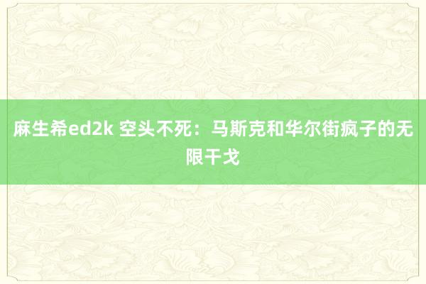 麻生希ed2k 空头不死：马斯克和华尔街疯子的无限干戈