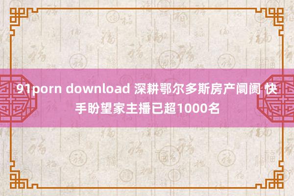 91porn download 深耕鄂尔多斯房产阛阓 快手盼望家主播已超1000名