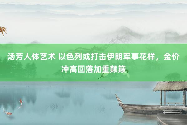 汤芳人体艺术 以色列或打击伊朗军事花样，金价冲高回落加重颠簸