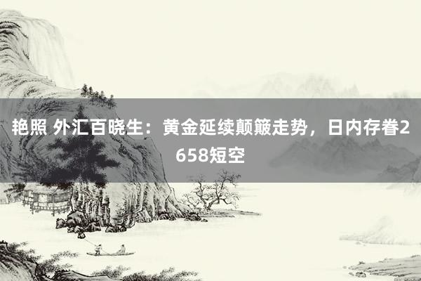 艳照 外汇百晓生：黄金延续颠簸走势，日内存眷2658短空