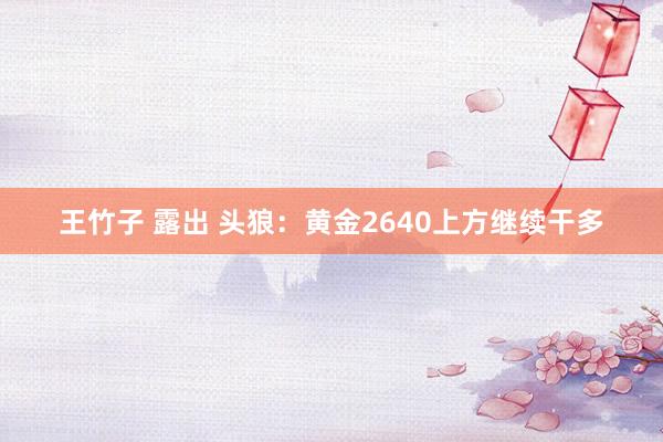 王竹子 露出 头狼：黄金2640上方继续干多