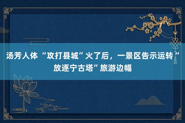 汤芳人体 “攻打县城”火了后，一景区告示运转“放逐宁古塔”旅游边幅