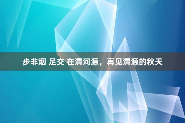 步非烟 足交 在渭河源，再见渭源的秋天