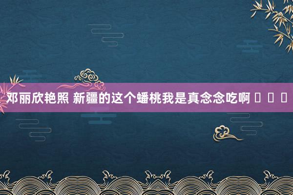 邓丽欣艳照 新疆的这个蟠桃我是真念念吃啊 ​​​