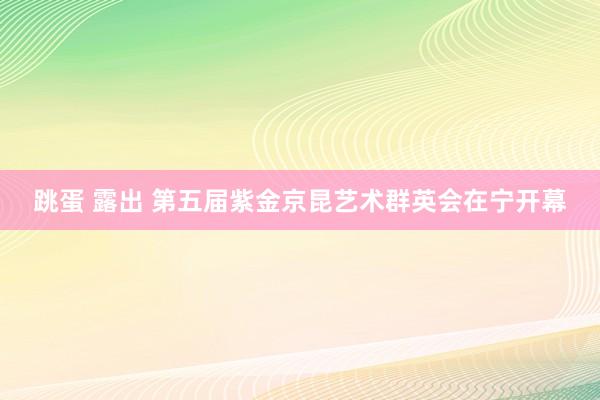 跳蛋 露出 第五届紫金京昆艺术群英会在宁开幕