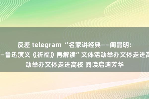 反差 telegram “名家讲经典——阎晶明：文体经典新阐释——鲁迅演义《祈福》再解读”文体活动举办文体走进高校 阅读启迪芳华