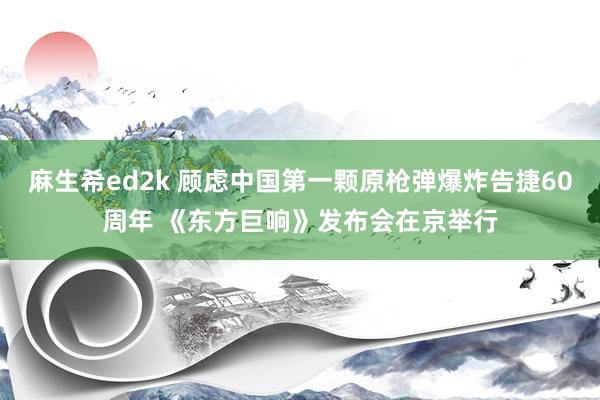 麻生希ed2k 顾虑中国第一颗原枪弹爆炸告捷60周年 《东方巨响》发布会在京举行