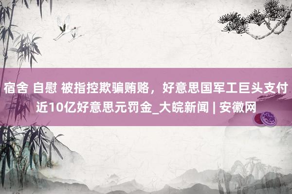 宿舍 自慰 被指控欺骗贿赂，好意思国军工巨头支付近10亿好意思元罚金_大皖新闻 | 安徽网