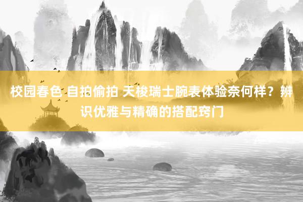 校园春色 自拍偷拍 天梭瑞士腕表体验奈何样？辨识优雅与精确的搭配窍门