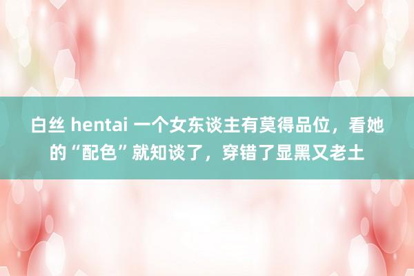 白丝 hentai 一个女东谈主有莫得品位，看她的“配色”就知谈了，穿错了显黑又老土