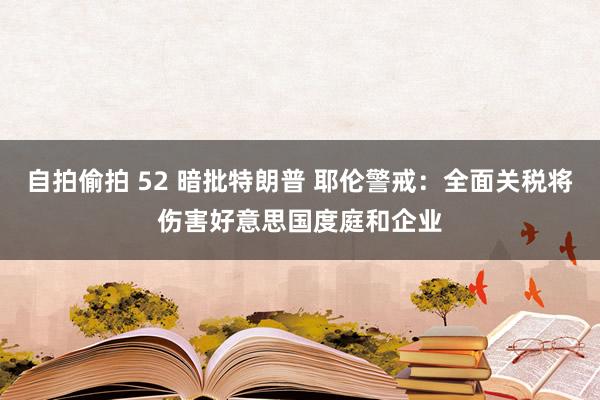 自拍偷拍 52 暗批特朗普 耶伦警戒：全面关税将伤害好意思国度庭和企业