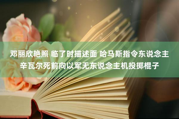 邓丽欣艳照 临了时描述面 哈马斯指令东说念主辛瓦尔死前向以军无东说念主机投掷棍子