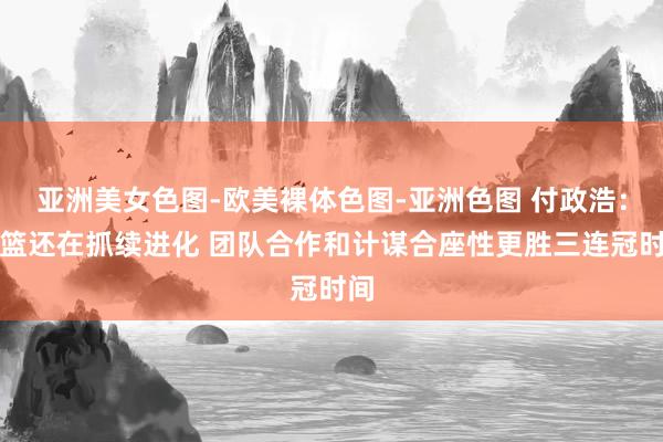 亚洲美女色图-欧美裸体色图-亚洲色图 付政浩：辽篮还在抓续进化 团队合作和计谋合座性更胜三连冠时间