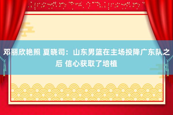 邓丽欣艳照 夏晓司：山东男篮在主场投降广东队之后 信心获取了培植