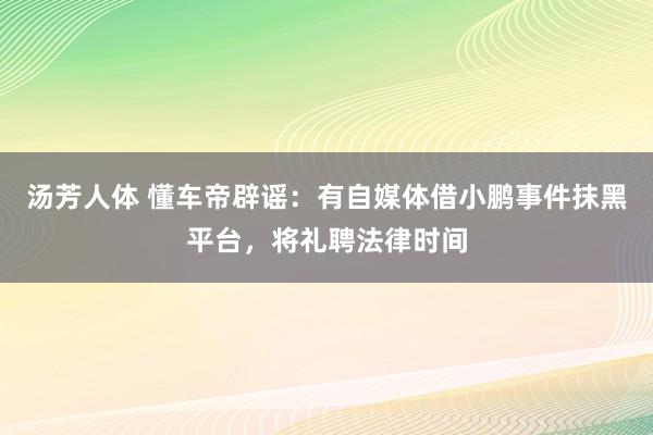 汤芳人体 懂车帝辟谣：有自媒体借小鹏事件抹黑平台，将礼聘法律时间