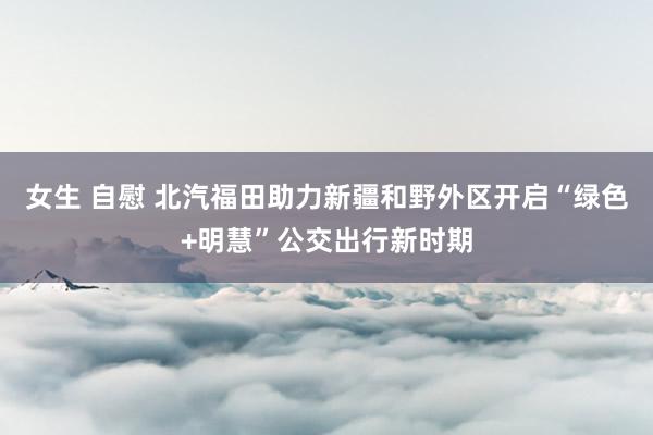 女生 自慰 北汽福田助力新疆和野外区开启“绿色+明慧”公交出行新时期