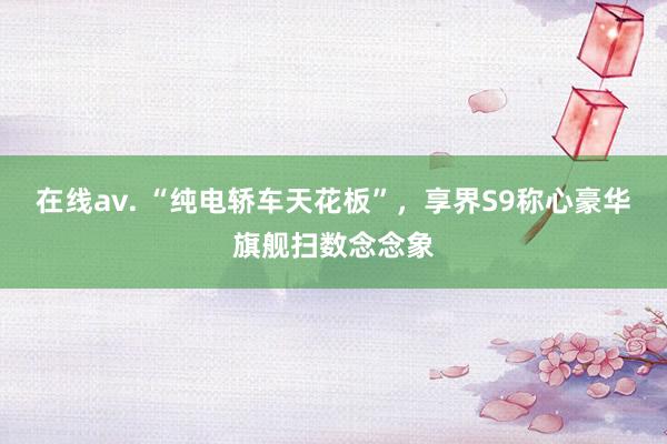 在线av. “纯电轿车天花板”，享界S9称心豪华旗舰扫数念念象