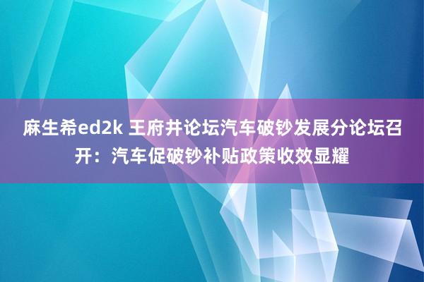 麻生希ed2k 王府井论坛汽车破钞发展分论坛召开：汽车促破钞补贴政策收效显耀