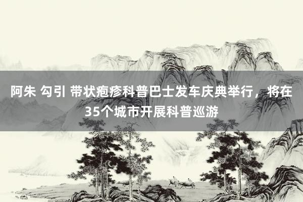 阿朱 勾引 带状疱疹科普巴士发车庆典举行，将在35个城市开展科普巡游