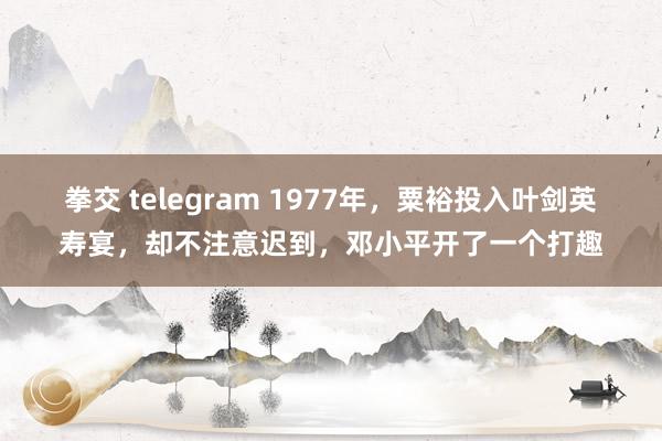 拳交 telegram 1977年，粟裕投入叶剑英寿宴，却不注意迟到，邓小平开了一个打趣