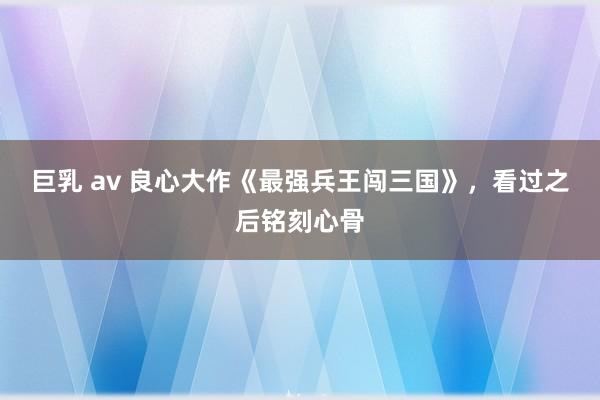 巨乳 av 良心大作《最强兵王闯三国》，看过之后铭刻心骨