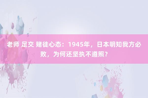 老师 足交 赌徒心态：1945年，日本明知我方必败，为何还坚执不遵照？