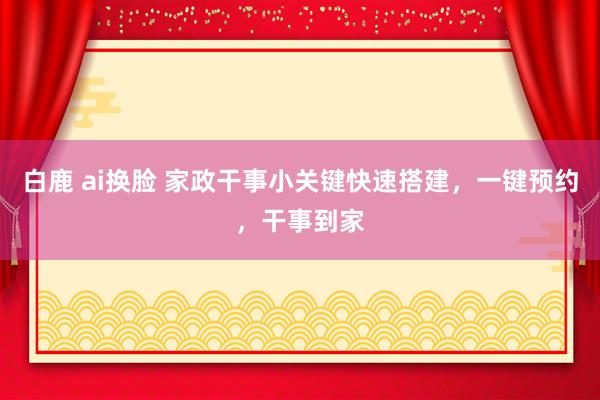 白鹿 ai换脸 家政干事小关键快速搭建，一键预约，干事到家