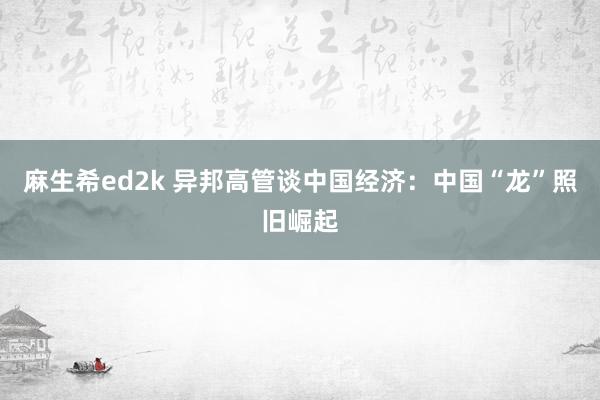 麻生希ed2k 异邦高管谈中国经济：中国“龙”照旧崛起