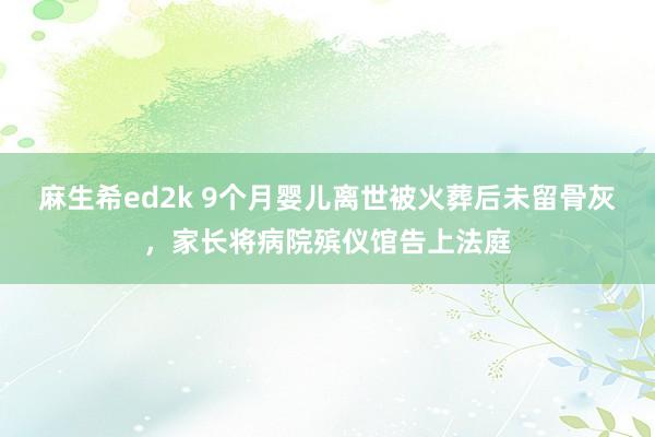 麻生希ed2k 9个月婴儿离世被火葬后未留骨灰，家长将病院殡仪馆告上法庭