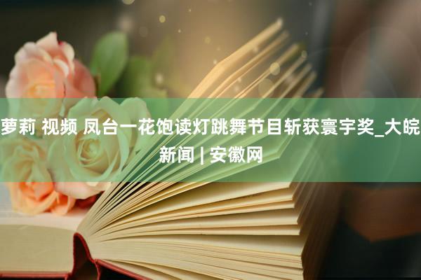 萝莉 视频 凤台一花饱读灯跳舞节目斩获寰宇奖_大皖新闻 | 安徽网