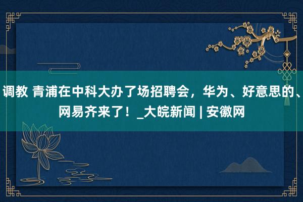 调教 青浦在中科大办了场招聘会，华为、好意思的、网易齐来了！_大皖新闻 | 安徽网