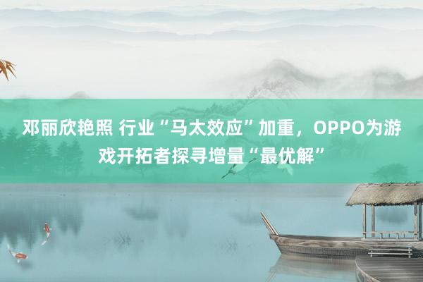 邓丽欣艳照 行业“马太效应”加重，OPPO为游戏开拓者探寻增量“最优解”