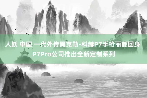 人妖 中国 一代外传黑克勒-科赫P7手枪丽都回身 P7Pro公司推出全新定制系列