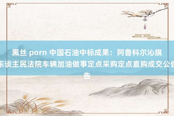 黑丝 porn 中国石油中标成果：阿鲁科尔沁旗东谈主民法院车辆加油做事定点采购定点直购成交公告